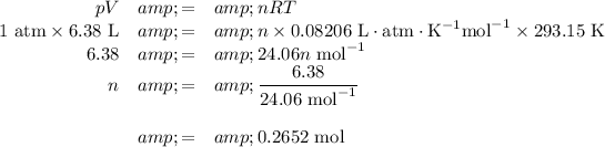 \begin{array}{rcl}pV &amp; = &amp; n RT\\\text{1 atm} * \text{6.38 L} &amp; = &amp; n * 0.08206 \text{ L}\cdot\text{atm}\cdot\text{K}^(-1)\text{mol}^(-1) * \text{293.15 K}\\6.38 &amp; = &amp; 24.06n \text{ mol}^(-1) \\n &amp; = &amp; \frac{6.38}{24.06 \text{ mol}^(-1) }\\\\ &amp; = &amp; \text{0.2652 mol}\\\end{array}