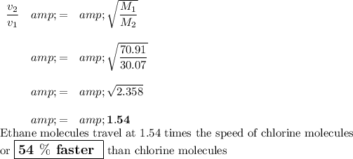 \begin{array}{rcl}(v_(2))/(v_(1)) &amp; = &amp; \sqrt{(M_(1))/(M_(2))}\\\\&amp; = &amp; \sqrt{(70.91)/(30.07)}\\\\&amp; = &amp; √(2.358)\\\\&amp; = &amp; \mathbf{1.54}\\\end{array}\\\text{Ethane molecules travel at 1.54 times the speed of chlorine molecules}\\\text{or $\large \boxed{\textbf{54 $\%$ faster }}$ than chlorine molecules}