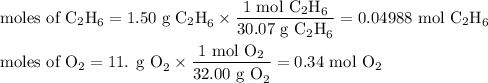 \text{moles of C$_(2)$H}_(6) = \text{1.50 g C$_(2)$H}_(6) * \frac{\text{1 mol C$_(2)$H}_(6)}{\text{30.07 g C$_(2)$H}_(6)} = \text{0.04988 mol C$_(2)$H}_(6)\\\\\text{moles of O}_(2) = \text{11. g O}_(2) * \frac{\text{1 mol O}_(2)}{\text{32.00 g O}_(2)} = \text{0.34 mol O}_(2)