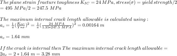 The\ plane\ strain\ fracture\ toughness\ K_(IC)= 24\ MPa ,stress(\sigma)=yield\ strength/2\\=495\ MPa/2=247.5\ MPa\\\\The\ maximum\ internal\ crack\ length\ allowable\ is\ calculated\ using:\\a_c=(1)/(\pi)((K_(IC))/(Y*\sigma) ) ^2=(1)/(\pi)((24\ MPA)/(1.35*247.5\ MPA) )^2= 0.00164\ m\\\\a_c=1.64\ mm\\\\If\ the\ crack\ is\ internal\ then\ The\ maximum\ internal\ crack\ length\ allowable=2a_c=2*1.64\ m=3.28\ mm