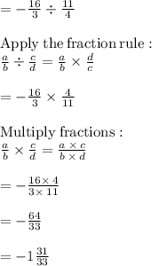 =-(16)/(3)/ (11)/(4)\\\\\mathrm{Apply\:the\:fraction\:rule}:\\\quad (a)/(b)/ (c)/(d)=(a)/(b)* (d)/(c)\\\\=-(16)/(3)* (4)/(11)\\\\\mathrm{Multiply\:fractions}:\\\quad (a)/(b)* (c)/(d)=(a\:* \:c)/(b\:* \:d)\\\\=-(16* \:4)/(3* \:11)\\\\=-(64)/(33)\\\\=-1(31)/(33)