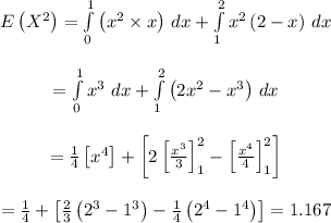 \begin{array}{c}\\E\left( {{X^2}} \right) = \int\limits_0^1 {\left( {{x^2} * x} \right)} \,\,dx + \int\limits_1^2 {{x^2}\left( {2 - x} \right)} \,\,dx\\\\ = \int\limits_0^1 {{x^3}} \,\,dx + \int\limits_1^2 {\left( {2{x^2} - {x^3}} \right)} \,\,dx\\\\ = (1)/(4)\left[ {{x^4}} \right] + \left[ {2\left[ {\frac{{{x^3}}}{3}} \right]_1^2 - \left[ {\frac{{{x^4}}}{4}} \right]_1^2} \right]\\\\ = (1)/(4) + \left[ {(2)/(3)\left( {{2^3} - {1^3}} \right) - (1)/(4)\left( {{2^4} - {1^4}} \right)} \right]=1.167\\\end{array}