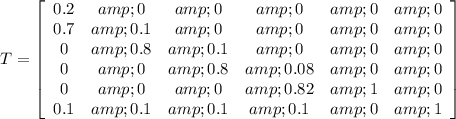 T=\left[\begin{array}{cccccc}0.2&amp;0&amp;0&amp;0&amp;0&amp;0\\0.7&amp;0.1&amp;0&amp;0&amp;0&amp;0\\0&amp;0.8&amp;0.1&amp;0&amp;0&amp;0\\0&amp;0&amp;0.8&amp;0.08&amp;0&amp;0\\0&amp;0&amp;0&amp;0.82&amp;1&amp;0\\0.1&amp;0.1&amp;0.1&amp;0.1&amp;0&amp;1\end{array}\right]