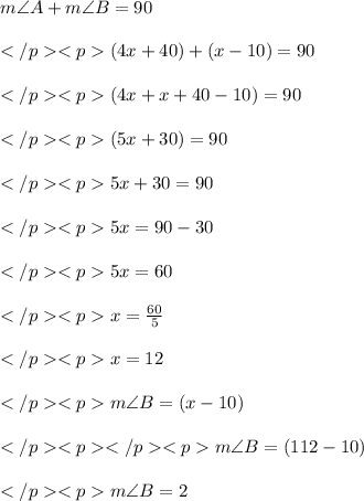 m\angle A + m\angle B = 90\degree \\\\</p><p>(4x +40)\degree + (x-10)\degree = 90\degree \\\\</p><p>(4x+x +40-10)\degree = 90\degree \\\\</p><p>(5x +30)\degree = 90\degree \\\\</p><p>5x + 30= 90\\\\</p><p>5x = 90 - 30\\\\</p><p>5x = 60\\\\</p><p>x = (60)/(5)\\\\</p><p>x = 12\\\\</p><p>m\angle B = (x-10)\degree \\\\</p><p></p><p>m\angle B = (112-10)\degree \\\\</p><p>m\angle B = 2\degree \\\\