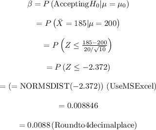 \begin{array}{c}\\\beta = P\left( {{\rm{Accepting}}{H_0}|\mu = {\mu _0}} \right)\\\\ = P\left( \mu = 200 \right)\\\\ = P\left( {Z \le \frac{{185 - 200}}{{20/\sqrt {10} }}} \right)\\\\ = P\left( {Z \le - 2.372} \right)\\\\ = \left( {{\rm{ = NORMSDIST( - 2}}{\rm{.372)}}} \right){\rm{ }}\left( {{\rm{Use MS Excel}}} \right)\\\\ = 0.00{\rm{8846}}\\\\ = 0.00{\rm{88 }}\left( {{\rm{Round to 4 decimal place}}} \right)\\\end{array}