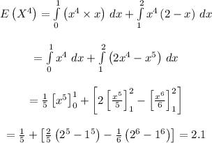 \begin{array}{c}\\E\left( {{X^4}} \right) = \int\limits_0^1 {\left( {{x^4} * x} \right)} \,\,dx + \int\limits_1^2 {{x^4}\left( {2 - x} \right)} \,\,dx\\\\ = \int\limits_0^1 {{x^4}} \,\,dx + \int\limits_1^2 {\left( {2{x^4} - {x^5}} \right)} \,\,dx\\\\ = (1)/(5)\left[ {{x^5}} \right]_0^1 + \left[ {2\left[ {\frac{{{x^5}}}{5}} \right]_1^2 - \left[ {\frac{{{x^6}}}{6}} \right]_1^2} \right]\\\\ = (1)/(5) + \left[ {(2)/(5)\left( {{2^5} - {1^5}} \right) - (1)/(6)\left( {{2^6} - {1^6}} \right)} \right]=2.1\\\end{array}