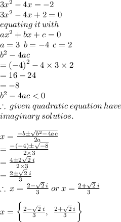 3 {x}^(2) - 4x = - 2 \\ 3 {x}^(2) - 4x + 2 = 0 \\ equating \: it \: with \\ a {x}^(2) + bx + c = 0 \\ a = 3 \: \: b = - 4 \: \: c = 2 \\ {b}^(2) - 4ac \\ = {( - 4)}^(2) - 4 * 3 * 2 \\ = 16 - 24 \\ = - 8 \\ \ {b}^(2) - 4ac < 0 \\ \therefore \: given \: quadratic \: equation \: have \: \\ imaginary \: solutios. \\ \\ x = \frac{ - b \pm \sqrt{{b}^(2) - 4ac } }{2a} \\ = ( - ( - 4) \pm √( - 8) )/(2 * 3) \\ = ( 4 \pm 2√(2) \: i )/(2 * 3) \\ = ( 2 \pm √(2) \: i )/(3) \\ \therefore \: x = ( 2 - √(2) \: i )/(3) \: or \: x = ( 2 + √(2) \: i )/(3) \: \\ \\ x = \bigg \{( 2 - √(2) \: i )/(3), \: \: ( 2 + √(2) \: i )/(3) \bigg \}