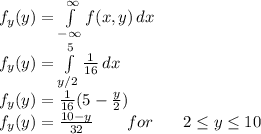 f_y(y)=\int\limits^(\infty)_(-\infty) {f(x,y)} \, dx\\f_y(y)=\int\limits^(5)_(y/2) (1)/(16) \, dx\\f_y(y)=(1)/(16) (5-(y)/(2))\\f_y(y)=(10-y)/(32) \,\,\,\,\,\,\,\,\,\,\,\, for \,\,\,\,\,\,\,\,\,\ 2\leq y\leq 10