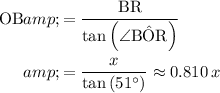 \begin{aligned}\mathrm{OB} &amp;= \frac{\mathrm{BR}}{\tan{\left(\angle\mathrm{B\hat{O}R}\right)}} \\ &amp;= (x)/(\tan\left(51^\circ\right))\approx 0.810\, x\end{aligned}