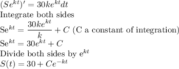 (Se^(kt))'=30ke^(kt) dt\\$Integrate both sides\\ Se^(kt)=(30ke^(kt))/(k)+C$ (C a constant of integration)\\Se^(kt)=30e^(kt)+C\\$Divide both sides by e^(kt)\\S(t)=30+Ce^(-kt)