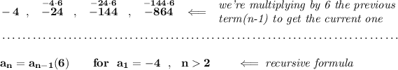 \bf -4~~,~~\stackrel{-4\cdot 6}{-24}~~,~~\stackrel{-24\cdot 6}{-144}~~,~~\stackrel{-144\cdot 6}{-864}~\hfill \impliedby \begin{array}{llll} \textit{we're multiplying by 6 the previous}\\ \textit{term(n-1) to get the current one} \end{array} \\\\[-0.35em] ~\dotfill\\\\ a_n = a_(n-1)(6)\qquad for~~a_1=-4~~,~~n>2\qquad \impliedby \textit{recursive formula}