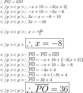 \therefore PG = GO\\</p><p>\therefore - x +10 = - 3(x+2)\\</p><p>\therefore - x + 10 = - 3x - 6\\</p><p>\therefore 3x - x = - 6-10\\</p><p>\therefore 2x = - 16\\\\</p><p>\therefore x = (-16)/(2) \\\\</p><p>\huge \red {\boxed {\therefore x = - 8}} \\\\</p><p>\because \overline {PO} = \overline {PG} + \overline {GO} \\</p><p>\therefore \overline {PO} = - x + 10 + \{-3(x + 2)\}\\</p><p>\therefore \overline {PO} = - x + 10 - 3x - 6\\</p><p>\therefore \overline {PO} = - 4x + 4 \\</p><p>\therefore \overline {PO} = - 4* (-8)+ 4 \\</p><p>\therefore \overline {PO} =32+ 4 \\</p><p>\huge \orange {\boxed {\therefore \overline {PO} =36}} \\