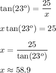 \tan(23^o)=\frac{25}x\\\\\ x\tan(23^o)=25\\\\x=(25)/(\tan(23^o))\\\\x\approx 58.9