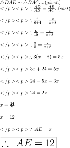 \triangle DAE \sim\triangle BAC.... (given) \\</p><p>\therefore (AD)/(AB) = (AE)/(AC).. (csst) \\\\</p><p>\therefore (6)/(6+4) = (x)/(x+8) \\\\ </p><p>\therefore (6)/(10) = (x)/(x+8) \\\\ </p><p>\therefore (3)/(5) = (x)/(x+8) \\\\ </p><p>\therefore 3(x+8) = 5x\\\\</p><p>3x + 24 = 5x \\\\</p><p>24= 5x - 3x \\\\</p><p>24= 2x \\ \\ x = (24)/(2) \\ \\ x = 12 \\ \\ </p><p> \because \: AE = x \\ \\ \huge \red{ \boxed{\therefore \: \: AE = 12}}