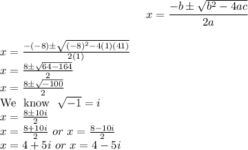 $x=(-b\pm√(b^2-4ac))/(2a)$\\$x=(-(-8)\pm√((-8)^2-4(1)(41)))/(2(1))$\\$x=(8\pm√(64-164))/(2)$\\$x=(8\pm√(-100))/(2)$\\We \ know \ √(-1)=i\\x=(8\pm10i)/(2)\\x=(8+10i)/(2) \ or \ x=(8-10i)/(2)\\x=4+5i \ or \ x=4-5i