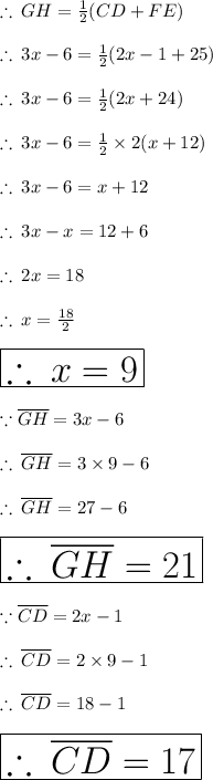 \therefore \: GH = (1)/(2) (CD + FE) \\ \\ \therefore \:3x - 6 =(1)/(2) (2x - 1 + 25) \\ \\ \therefore \:3x - 6 =(1)/(2) (2x + 24) \\ \\ \therefore \:3x - 6 =(1)/(2) * 2 (x + 12) \\ \\ \therefore \:3x - 6 = x + 12 \\ \\ \therefore \:3x - x = 12 + 6 \\ \\ \therefore \:2x = 18 \\ \\ \therefore \:x = (18)/(2) \\ \\ \huge\red{ \boxed{\therefore \:x = 9}} \\\\ \because \overline{GH} = 3x - 6 \\ \\\therefore \:\overline{GH} =3 * 9 - 6 \\ \\ \therefore \:\overline{GH} =27 - 6 \\ \\ \huge\purple{ \boxed{\therefore \:\overline{GH} =21}} \\ \\ \because\overline{CD} = 2x - 1 \\\\ \therefore \:\overline{CD} =2 * 9 - 1 \\ \\ \therefore \:\overline{CD} =18 - 1 \\ \\ \huge\pink{ \boxed{\therefore \:\overline{CD} =17}} \\ \\