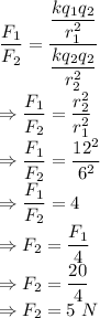 (F_1)/(F_2)=((kq_1q_2)/(r_1^2))/((kq_2q_2)/(r_2^2))\\\Rightarrow (F_1)/(F_2)=(r_2^2)/(r_1^2)\\\Rightarrow (F_1)/(F_2)=(12^2)/(6^2)\\\Rightarrow (F_1)/(F_2)=4\\\Rightarrow F_2=(F_1)/(4)\\\Rightarrow F_2=(20)/(4)\\\Rightarrow F_2=5\ N