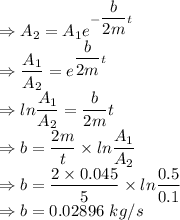 \\\Rightarrow A_2=A_1e^{-(b)/(2m)t}\\\Rightarrow (A_1)/(A_2)=e^{(b)/(2m)t}\\\Rightarrow ln(A_1)/(A_2)=(b)/(2m)t\\\Rightarrow b=(2m)/(t)* ln(A_1)/(A_2)\\\Rightarrow b=(2* 0.045)/(5)* ln(0.5)/(0.1)\\\Rightarrow b=0.02896\ kg/s