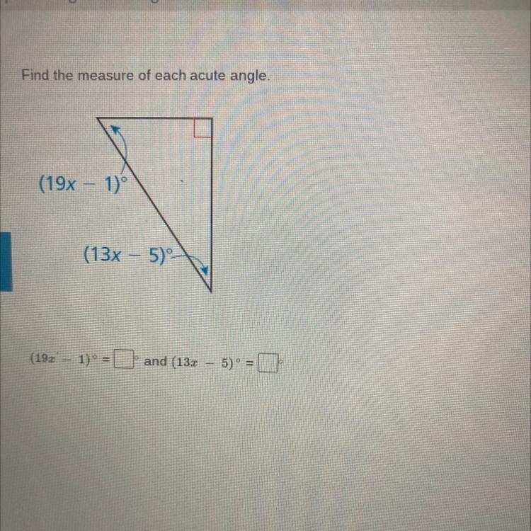 Find the measure of each acute angle. (19x - 1) (13x - 5) (193' - 1) = and (132 – 5)° =-example-1