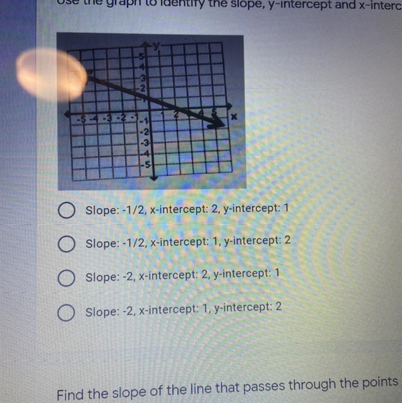 O Slope: -1/2, x-intercept: 2, y-intercept: 1 Slope: -1/2, x-intercept: 1, y-intercept-example-1