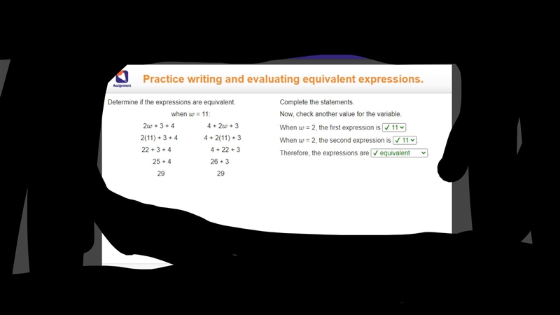 Determine if the expressions are equivalent. when w = 11: 2w + 3 + 4     4 + 2w + 3 2(11) + 3 + 4    4 + 2(11) + 3 22 + 3 + 4      4 + 22 + 3 25 + 4      26 + 3 29        29 Complete-example-1