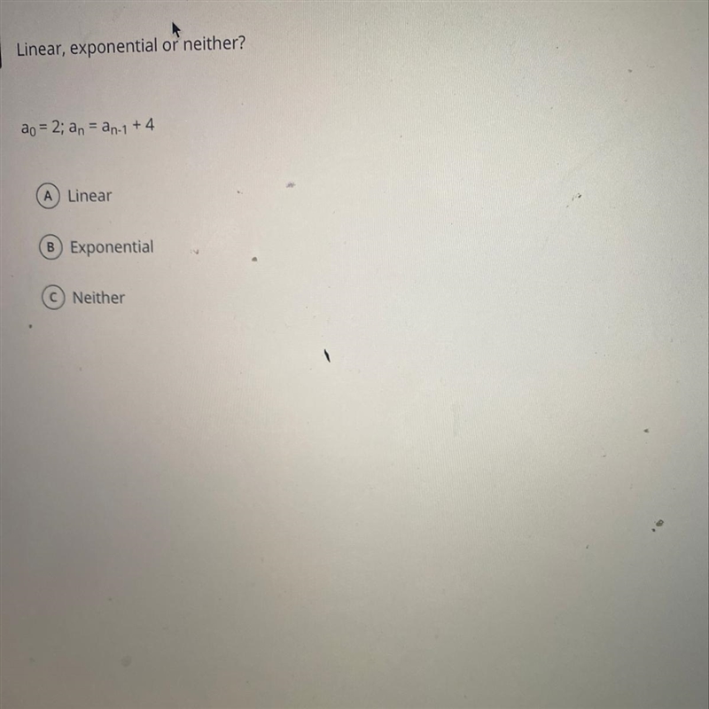 Linear, exponential or neither? ao = 2; an = an-1 + 4 A Linear B Exponential C Neither-example-1