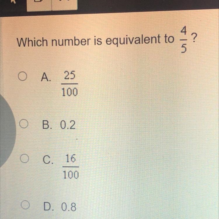 Which number is equivalent to 4/5? A. 25 100 B. 0.2 O C. 16 100 D. 0.8 PLEASE HELP-example-1