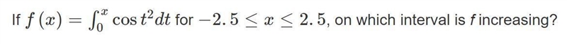 If f(x)= \int\limits^x_0 cos(t^2)dt for -2.5≤x≤2.5, on which interval is f increasing-example-1