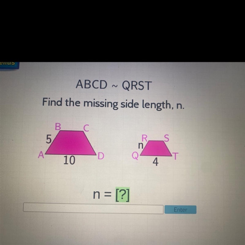 PLEASE HELP ): ABCD ~ QRST Find the missing side length, n. В. C С 5 R S n -Т 4 A-example-1