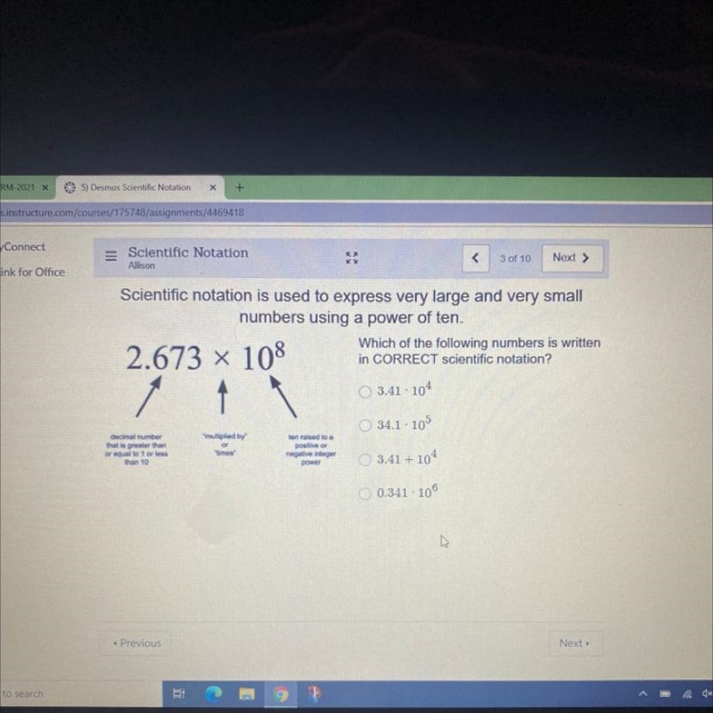 Which of the following numbers is written in CORRECT scientific notation? 3.41 · 104 34.1 : 105 3.41 + 104 0.341 · 106 HELPP-example-1