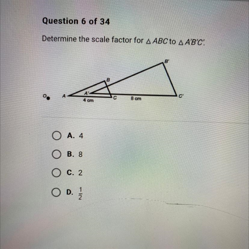 Determine the scale factor for A ABC to A A'B'C'. C С 8 cm 4 cm O A. 4 B. 8 C. 2 OD-example-1