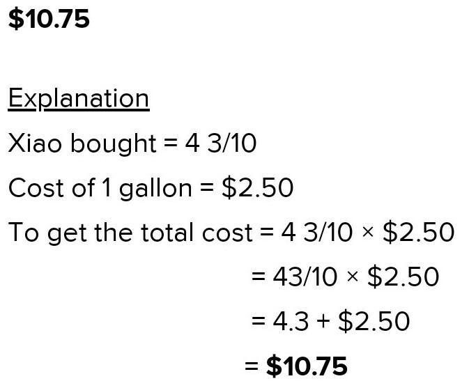 Xiao bought ​ 4 3/10 ​ gallons of gas that cost $2.50 per gallon. What is the total-example-1