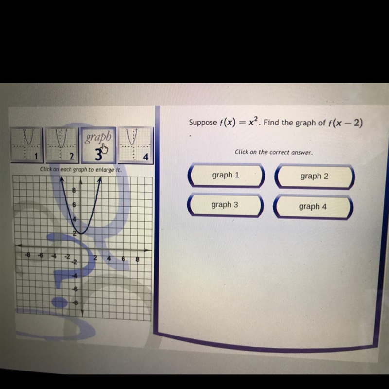 Suppose f(x) = x². Find the graph of f(x - 2) Click on the correct answer. graph 1 graph-example-1