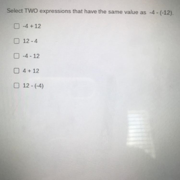 Select TWO expressions that have the same value as -4 - (-12). -4 + 12 12-4 -4 - 12 4 + 12 12 - (-4)-example-1