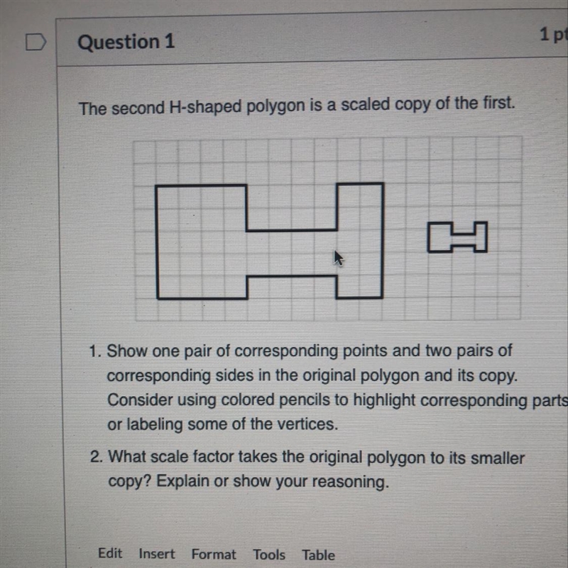 > Question 1 1 The second H-shaped polygon is a scaled copy of the first. 1. Show-example-1