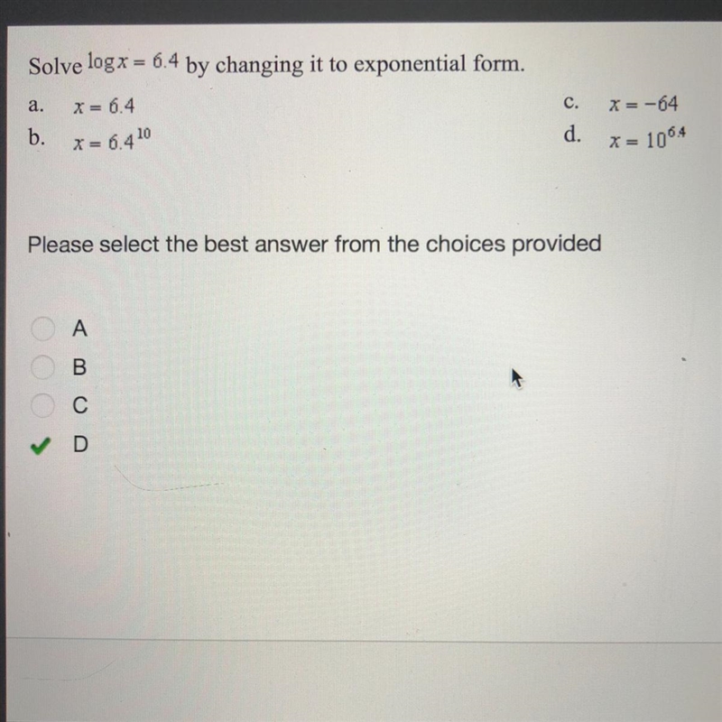 Solve logx = 6.4 by changing it to exponential form. a. X= 6.4 b. X= 6.4^10 c. X=-64 d-example-1