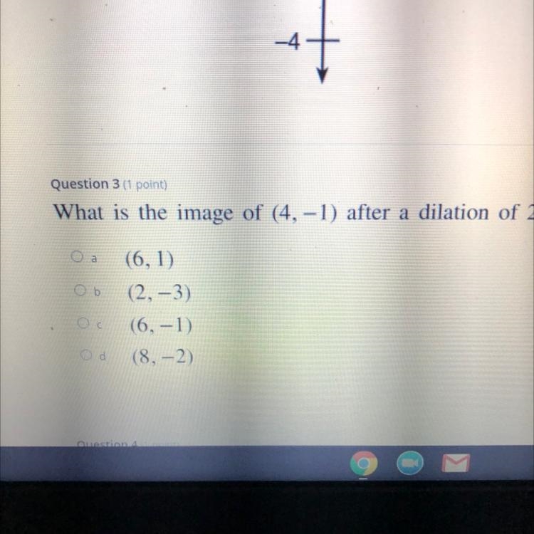 Question 3 (1 point) What is the image of (4, -1) after a dilation of 2? Ob (6, 1) (2, -3) (6,-1) (8,-2)-example-1