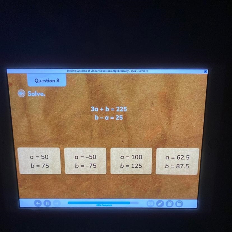 Solve. 3a + b = 225 b-a = 25 a = 50 b = 75 a = -50 b = -75 a = 100 b = 125 a = 62.5 b-example-1