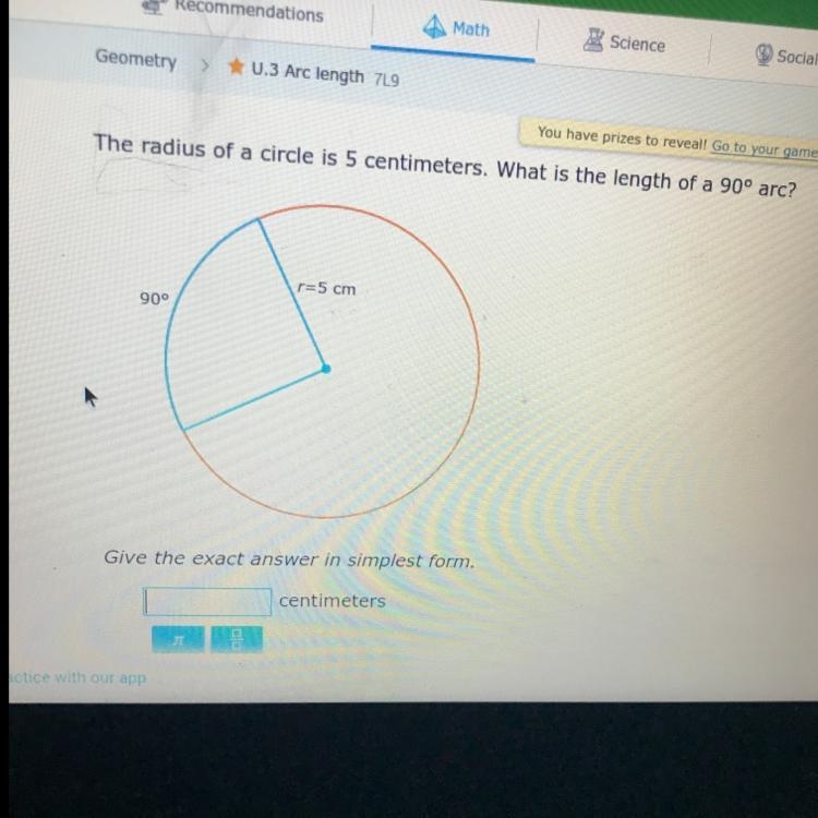 The radius of a circle is 5 centimeters. What is the length of a 90 arc?-example-1