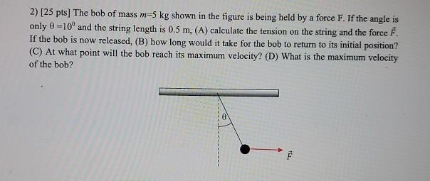 2) [25 pts] The bob of mass m=5 kg shown in the figure is being held by a force F-example-1