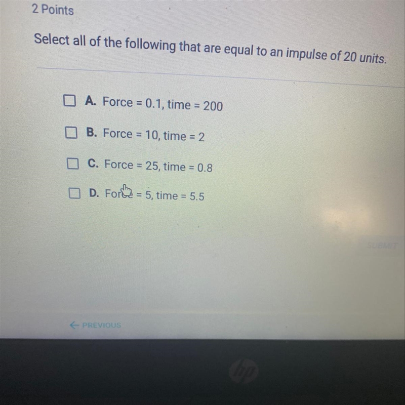 Select all of the following that are equal to an impulse of 20 units. A. Force = 0.1, time-example-1