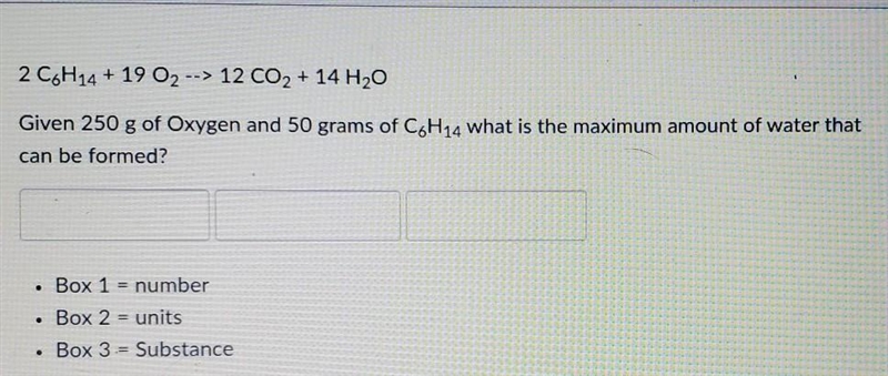 2 C6H14 + 19 O2 --> 12 CO2 + 14 H2O Given 250 g of Oxygen and 50 grams of CoH14 what-example-1