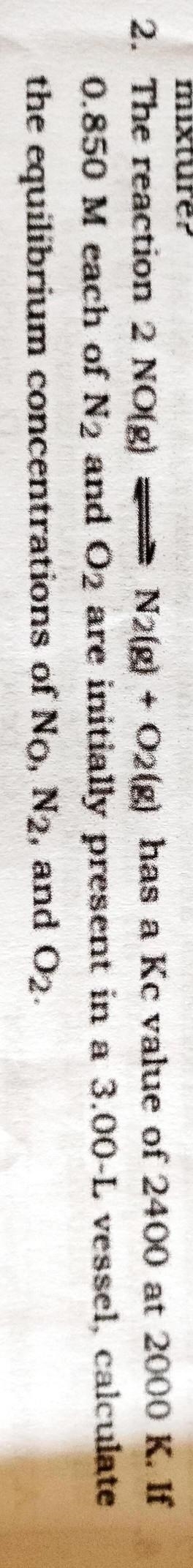 The reaction 2 NO(g) ⇌ N2(g) + O2(g) has a Kc value of 2400 at 2000 K. If 0.850 M-example-1