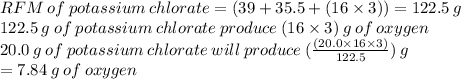 RFM \: of \: potassium \: chlorate = (39 + 35.5 + (16 * 3)) = 122.5 \: g \\ 122.5 \: g \: of \: potassium \: chlorate \: produce \: (16 * 3) \: g \: of \: oxygen \\ 20.0 \: g \: of \: potassium \: chlorate \: will \: produce \: (((20.0 * 16 * 3))/(122.5) ) \: g \\ = 7.84 \: g \: of \: oxygen