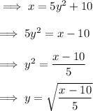 \implies x = 5y^2 + 10 \\\\\implies 5y^2 = x - 10 \\\\ \implies y^2 = (x-10)/(5) \\\\\implies y = \sqrt{(x-10)/(5)}