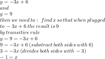 y = - 3x + 6 \\ and \\ y = 9 \\ then \: we \: need \: to :\ find \: x \: so \: that \: when \: plugged \\ to \: - 3x + 6 \: the \: result \: is \: 9 \\ by \: transitive \: rule \\ y = 9 = - 3x + 6 \\ 9 = - 3x + 6 \: (substract \: both \: sides \: with \: 6) \\ 3 = - 3x \: (divides \: both \: sides \: with \: - 3) \\ - 1 = x