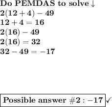 \bold{Do\ PEMDAS\ to\ solve\downarrow}\\\bold{2(12+4) -49}\\\bold{12+4=16}\\\bold{2(16)-49}\\\bold{2(16)=32}\\\bold{32-49=-17}\\ \\ \\ \\ \\ \boxed{\bold{Possible\ answer\ \#2: -17}}}\checkmark