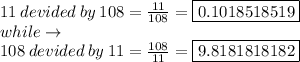 11 \: devided \: by \: 108 = (11)/(108) = \boxed{0.1018518519} \\while \to \\ 108 \: devided \: by \: 11= (108)/(11) = \boxed{9.8181818182} \\