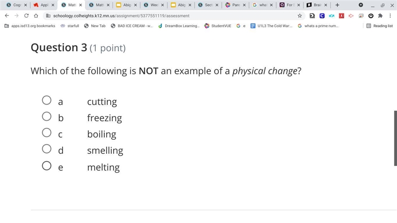 Which of the following is NOT an example of a physical change? a cutting b freezing-example-1