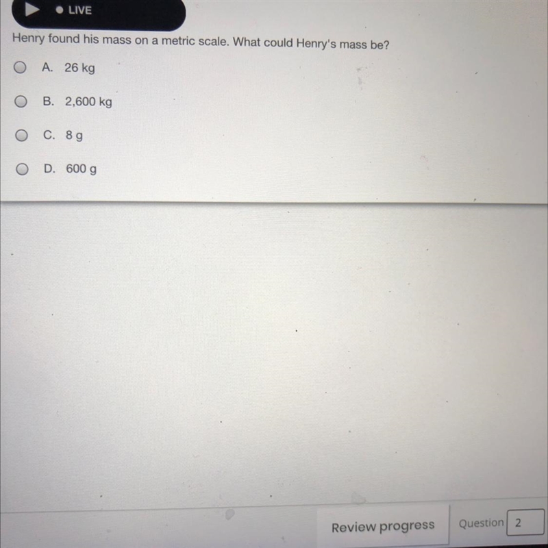 • LIVE Henry found his mass on a metric scale. What could Henry's mass be? O A. 26 kg-example-1